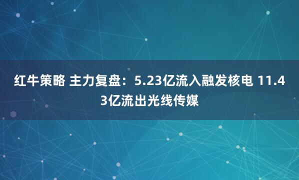 红牛策略 主力复盘：5.23亿流入融发核电 11.43亿流出光线传媒