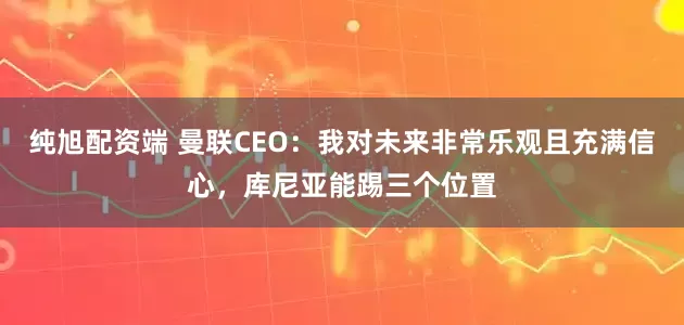 纯旭配资端 曼联CEO：我对未来非常乐观且充满信心，库尼亚能踢三个位置