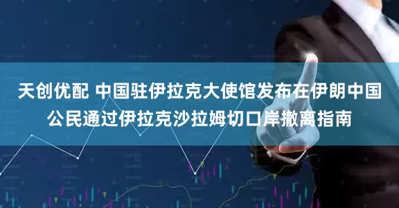 天创优配 中国驻伊拉克大使馆发布在伊朗中国公民通过伊拉克沙拉姆切口岸撤离指南