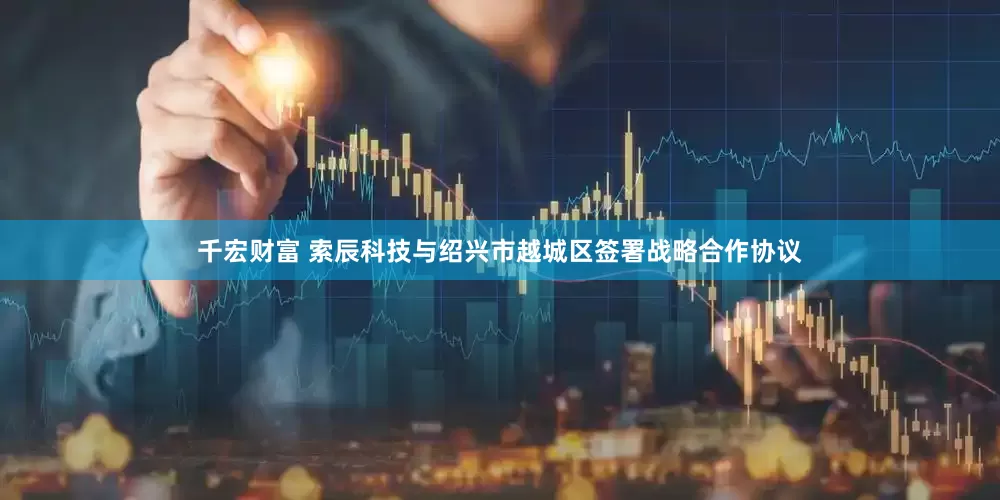 千宏财富 索辰科技与绍兴市越城区签署战略合作协议