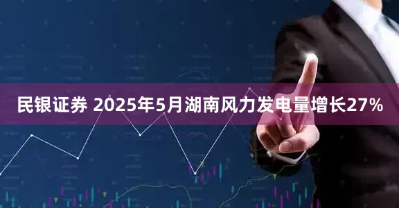 民银证券 2025年5月湖南风力发电量增长27%