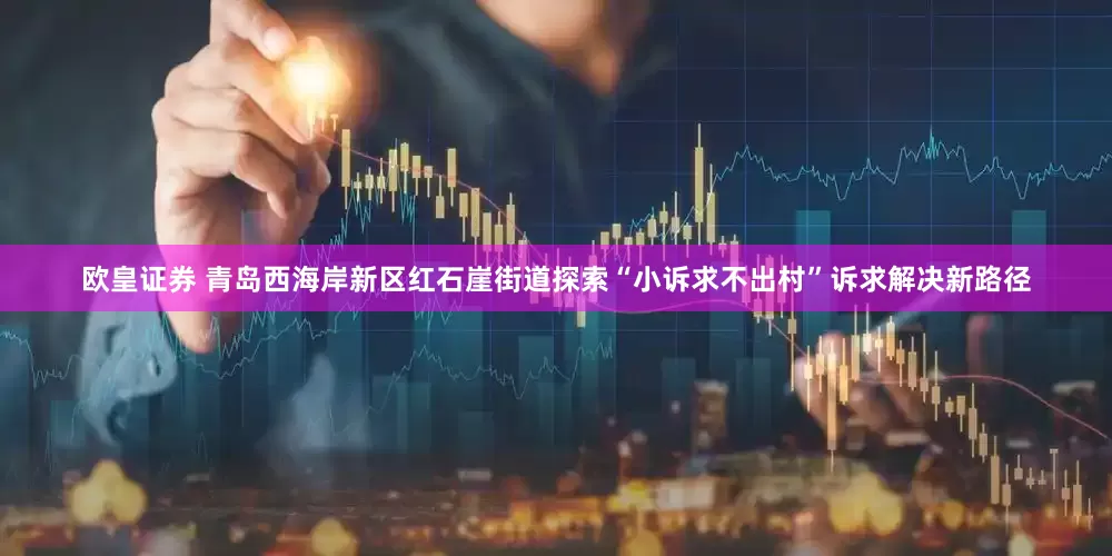 欧皇证券 青岛西海岸新区红石崖街道探索“小诉求不出村”诉求解决新路径