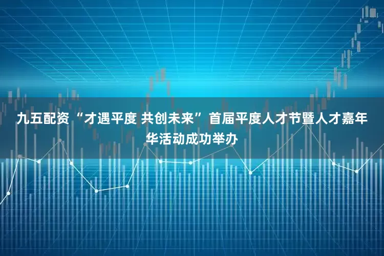 九五配资 “才遇平度 共创未来” 首届平度人才节暨人才嘉年华活动成功举办