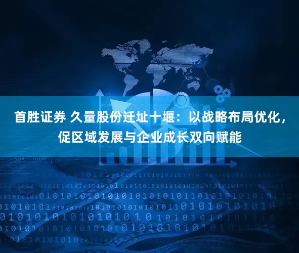 首胜证券 久量股份迁址十堰：以战略布局优化，促区域发展与企业成长双向赋能