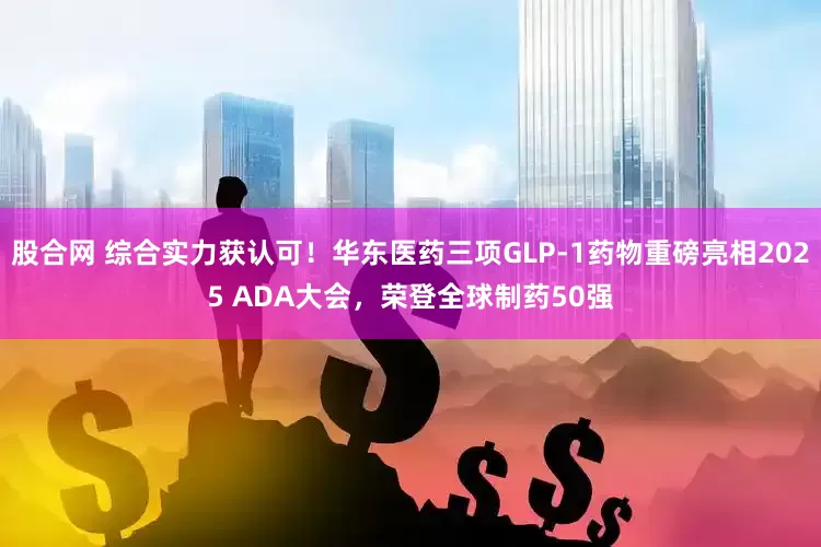 股合网 综合实力获认可！华东医药三项GLP-1药物重磅亮相2025 ADA大会，荣登全球制药50强