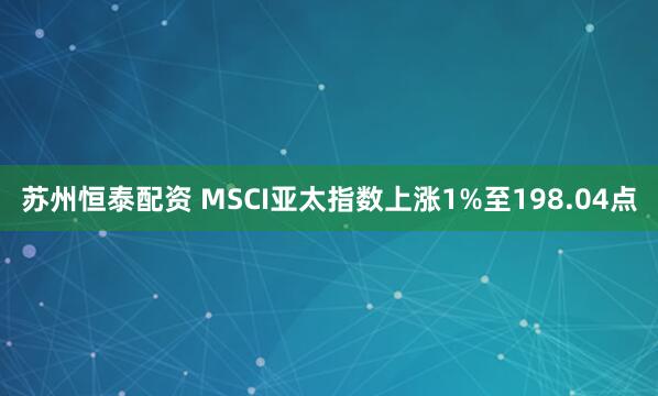 苏州恒泰配资 MSCI亚太指数上涨1%至198.04点