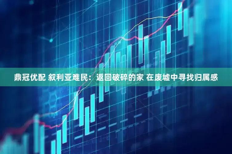 鼎冠优配 叙利亚难民：返回破碎的家 在废墟中寻找归属感