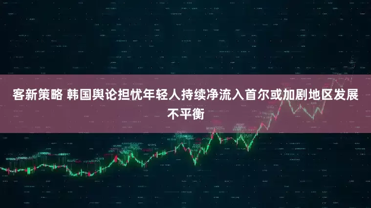 客新策略 韩国舆论担忧年轻人持续净流入首尔或加剧地区发展不平衡