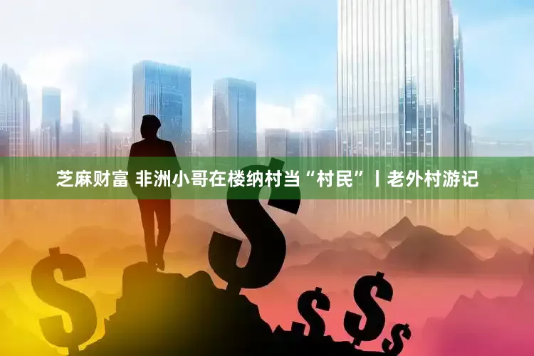芝麻财富 非洲小哥在楼纳村当“村民”丨老外村游记