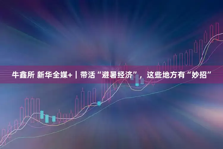 牛鑫所 新华全媒+｜带活“避暑经济”，这些地方有“妙招”