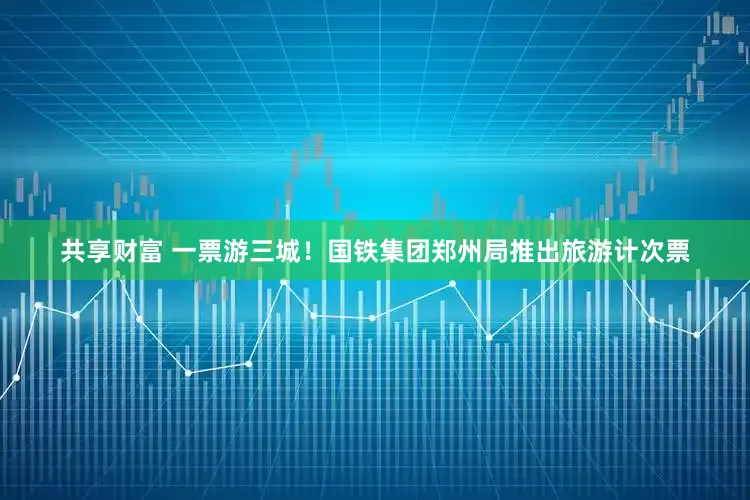 共享财富 一票游三城！国铁集团郑州局推出旅游计次票