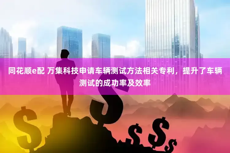 同花顺e配 万集科技申请车辆测试方法相关专利，提升了车辆测试的成功率及效率