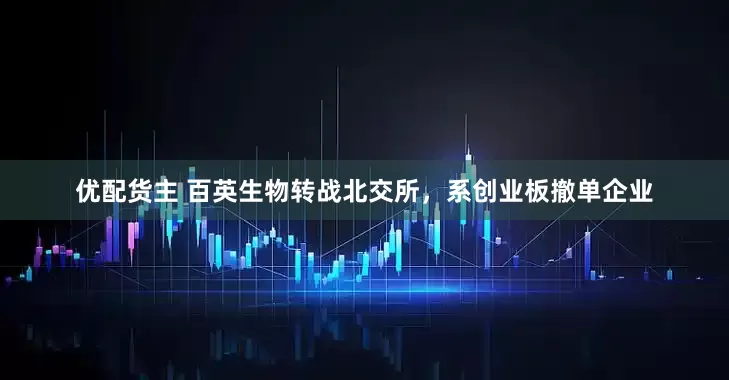 优配货主 百英生物转战北交所，系创业板撤单企业