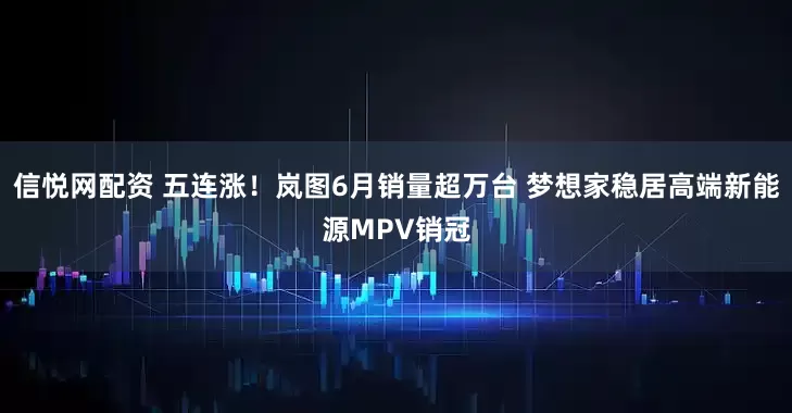 信悦网配资 五连涨！岚图6月销量超万台 梦想家稳居高端新能源MPV销冠