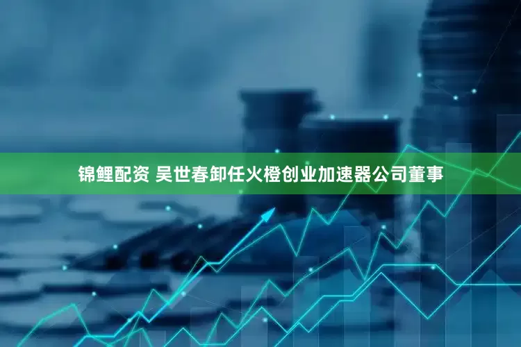 锦鲤配资 吴世春卸任火橙创业加速器公司董事