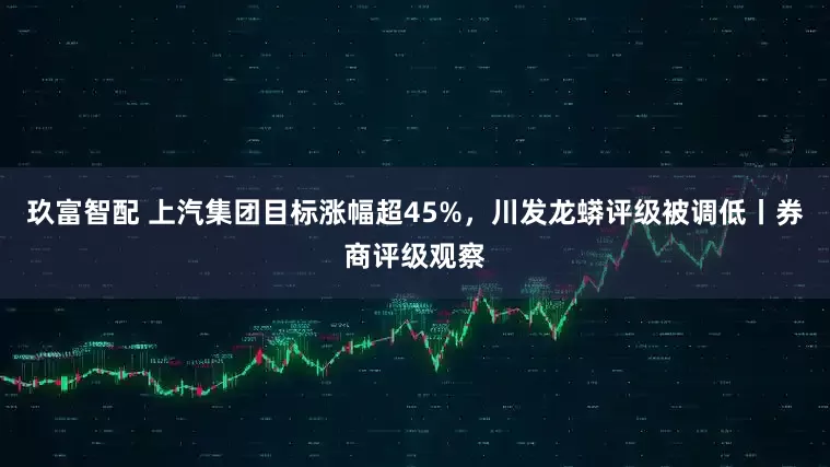 玖富智配 上汽集团目标涨幅超45%，川发龙蟒评级被调低丨券商评级观察