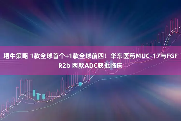 珺牛策略 1款全球首个+1款全球前四！华东医药MUC-17与FGFR2b 两款ADC获批临床