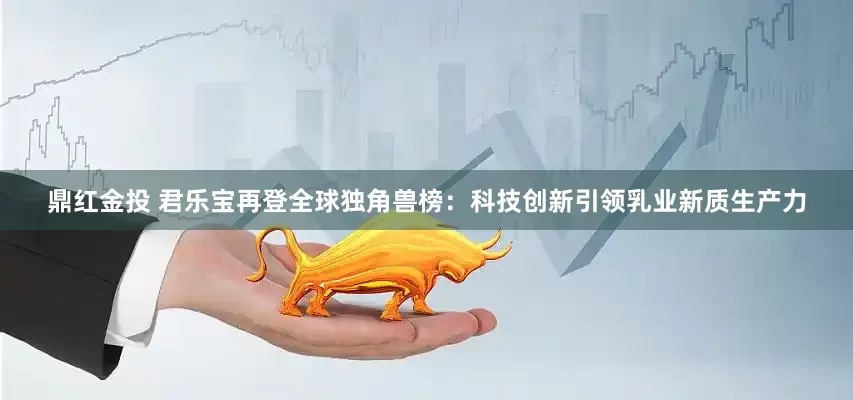 鼎红金投 君乐宝再登全球独角兽榜：科技创新引领乳业新质生产力