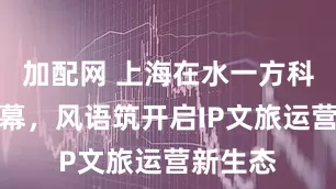 加配网 上海在水一方科幻馆揭幕，风语筑开启IP文旅运营新生态