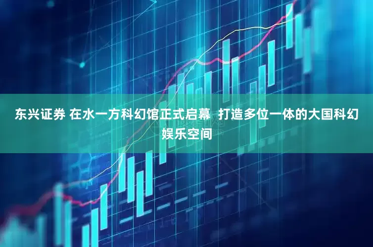 东兴证券 在水一方科幻馆正式启幕  打造多位一体的大国科幻娱乐空间