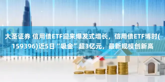 大圣证券 信用债ETF迎来爆发式增长，信用债ETF博时(159396)近5日“吸金”超3亿元，最新规模创新高