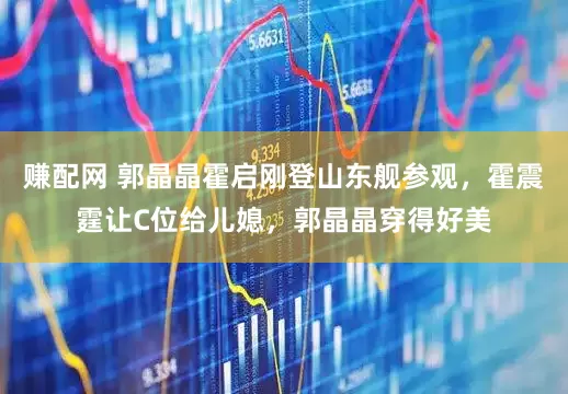 赚配网 郭晶晶霍启刚登山东舰参观，霍震霆让C位给儿媳，郭晶晶穿得好美