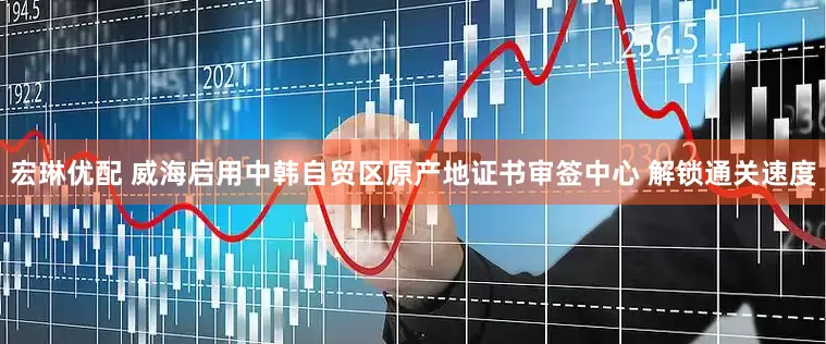 宏琳优配 威海启用中韩自贸区原产地证书审签中心 解锁通关速度