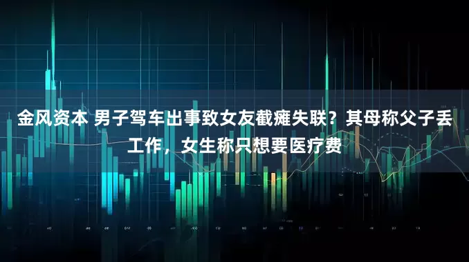 金风资本 男子驾车出事致女友截瘫失联？其母称父子丢工作，女生称只想要医疗费