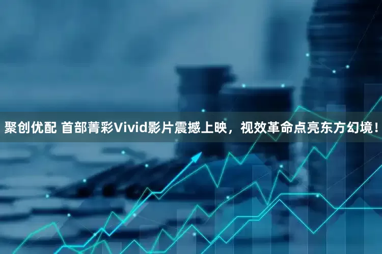 聚创优配 首部菁彩Vivid影片震撼上映，视效革命点亮东方幻境！