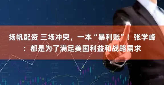 扬帆配资 三场冲突，一本“暴利账”！张学峰：都是为了满足美国利益和战略需求