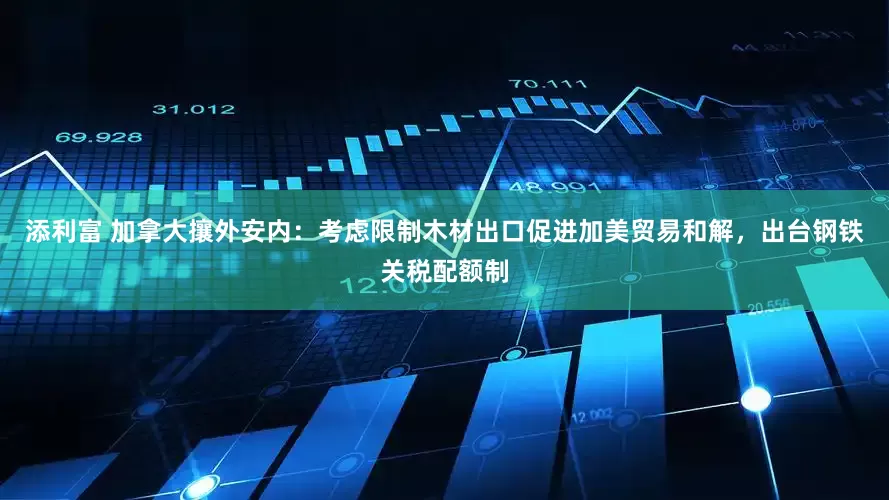 添利富 加拿大攘外安内：考虑限制木材出口促进加美贸易和解，出台钢铁关税配额制