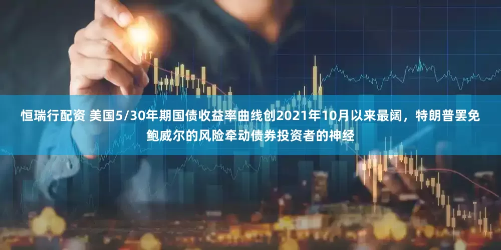 恒瑞行配资 美国5/30年期国债收益率曲线创2021年10月以来最阔，特朗普罢免鲍威尔的风险牵动债券投资者的神经