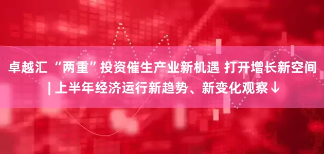 卓越汇 “两重”投资催生产业新机遇 打开增长新空间 | 上半年经济运行新趋势、新变化观察↓