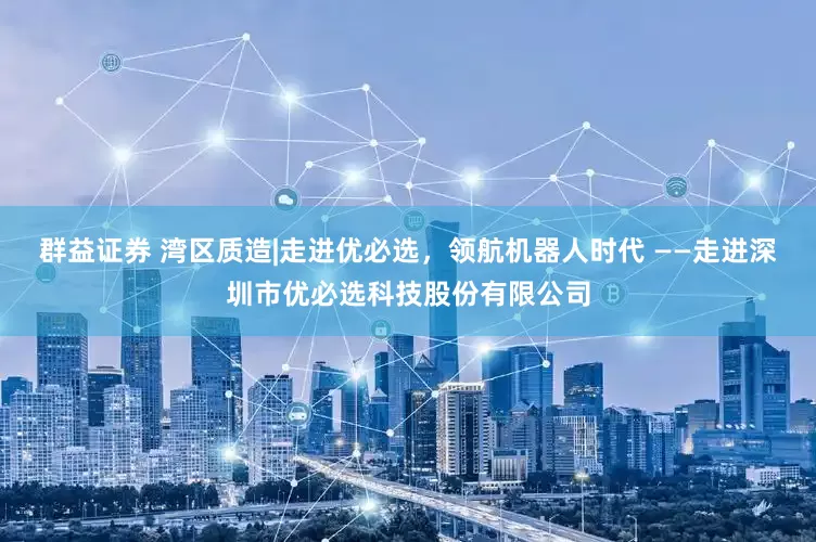 群益证券 湾区质造|走进优必选，领航机器人时代 ——走进深圳市优必选科技股份有限公司