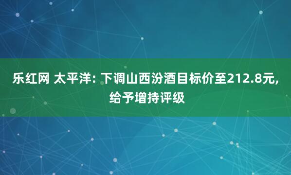 乐红网 太平洋: 下调山西汾酒目标价至212.8元, 给予增持评级
