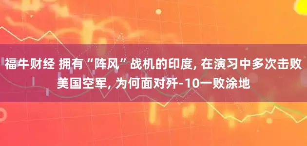 福牛财经 拥有“阵风”战机的印度, 在演习中多次击败美国空军, 为何面对歼-10一败涂地
