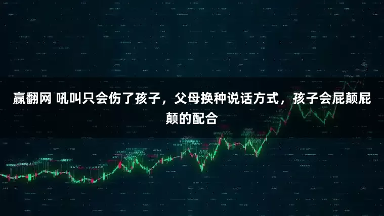 赢翻网 吼叫只会伤了孩子，父母换种说话方式，孩子会屁颠屁颠的配合