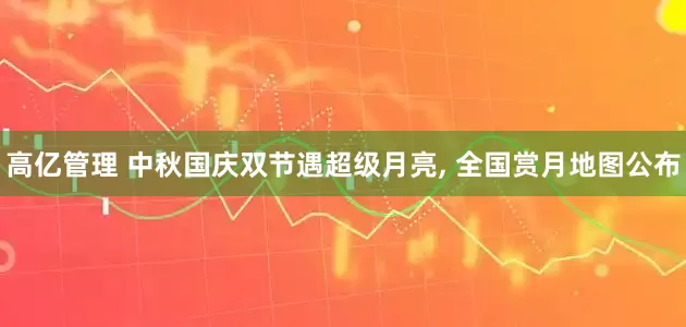 高亿管理 中秋国庆双节遇超级月亮, 全国赏月地图公布