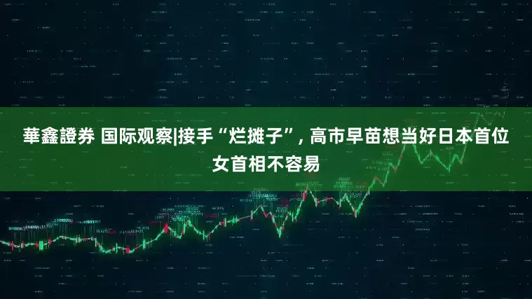 華鑫證券 国际观察|接手“烂摊子”, 高市早苗想当好日本首位女首相不容易