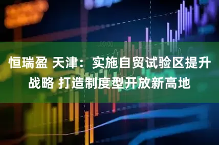 恒瑞盈 天津：实施自贸试验区提升战略 打造制度型开放新高地