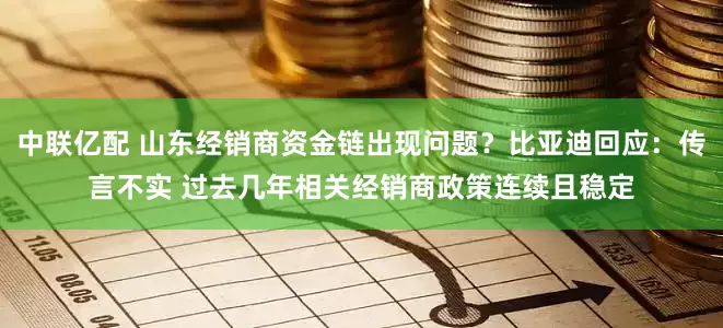 中联亿配 山东经销商资金链出现问题？比亚迪回应：传言不实 过去几年相关经销商政策连续且稳定