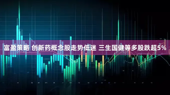 富盈策略 创新药概念股走势低迷 三生国健等多股跌超5%