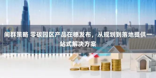 间群策略 零碳园区产品在穗发布，从规划到落地提供一站式解决方案