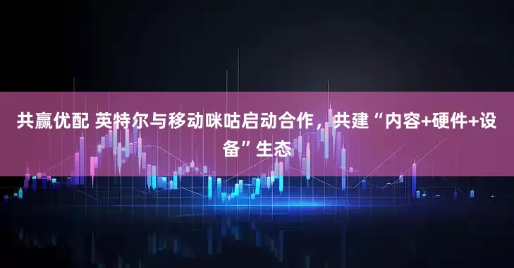 共赢优配 英特尔与移动咪咕启动合作，共建“内容+硬件+设备”生态