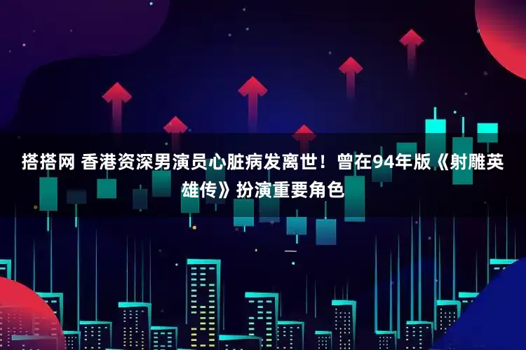 搭搭网 香港资深男演员心脏病发离世！曾在94年版《射雕英雄传》扮演重要角色