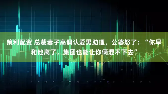 策利配资 总裁妻子高调认爱男助理，公婆怒了：“你早和他离了，集团也能让你俩混不下去”