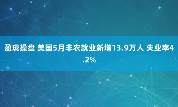 盈珑操盘 美国5月非农就业新增13.9万人 失业率4.2%