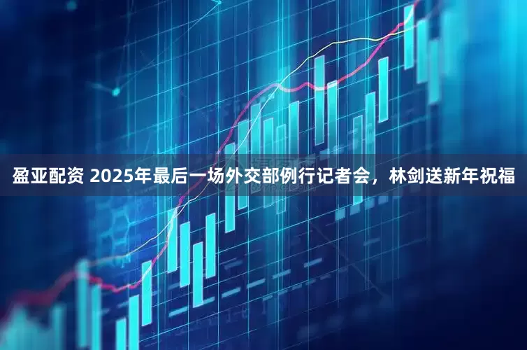 盈亚配资 2025年最后一场外交部例行记者会，林剑送新年祝福