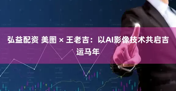弘益配资 美图 × 王老吉：以AI影像技术共启吉运马年