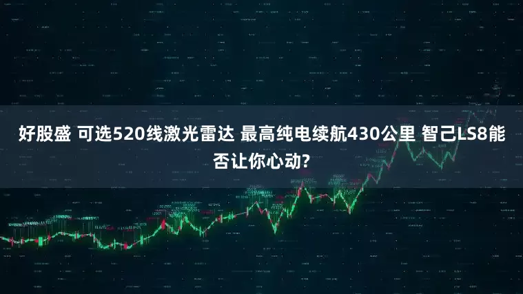 好股盛 可选520线激光雷达 最高纯电续航430公里 智己LS8能否让你心动?